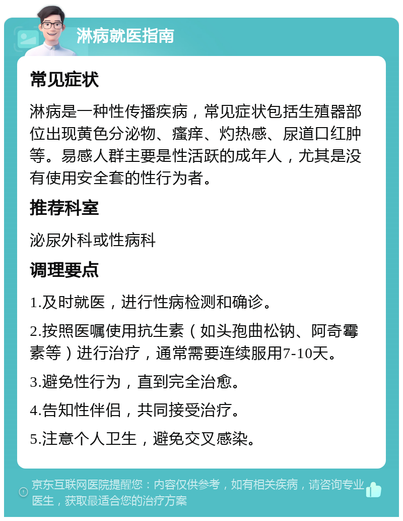 淋病就医指南 常见症状 淋病是一种性传播疾病，常见症状包括生殖器部位出现黄色分泌物、瘙痒、灼热感、尿道口红肿等。易感人群主要是性活跃的成年人，尤其是没有使用安全套的性行为者。 推荐科室 泌尿外科或性病科 调理要点 1.及时就医，进行性病检测和确诊。 2.按照医嘱使用抗生素（如头孢曲松钠、阿奇霉素等）进行治疗，通常需要连续服用7-10天。 3.避免性行为，直到完全治愈。 4.告知性伴侣，共同接受治疗。 5.注意个人卫生，避免交叉感染。