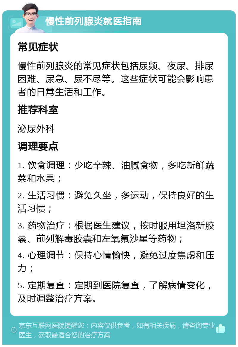 慢性前列腺炎就医指南 常见症状 慢性前列腺炎的常见症状包括尿频、夜尿、排尿困难、尿急、尿不尽等。这些症状可能会影响患者的日常生活和工作。 推荐科室 泌尿外科 调理要点 1. 饮食调理：少吃辛辣、油腻食物，多吃新鲜蔬菜和水果； 2. 生活习惯：避免久坐，多运动，保持良好的生活习惯； 3. 药物治疗：根据医生建议，按时服用坦洛新胶囊、前列解毒胶囊和左氧氟沙星等药物； 4. 心理调节：保持心情愉快，避免过度焦虑和压力； 5. 定期复查：定期到医院复查，了解病情变化，及时调整治疗方案。