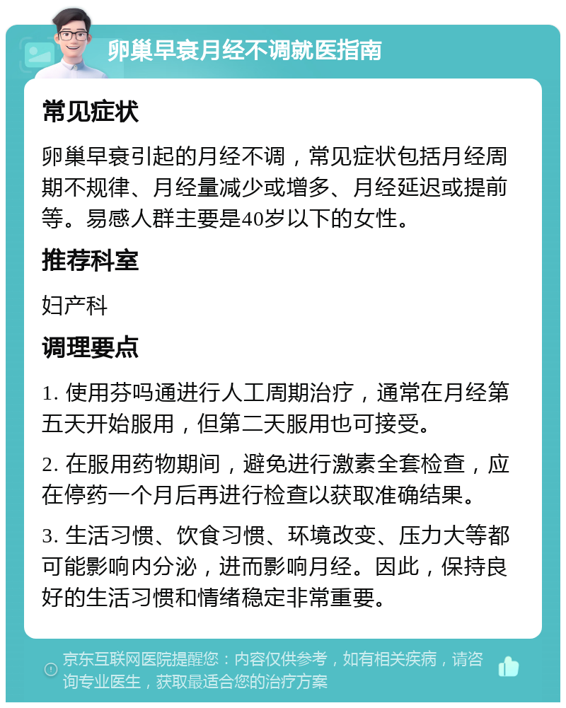 卵巢早衰月经不调就医指南 常见症状 卵巢早衰引起的月经不调，常见症状包括月经周期不规律、月经量减少或增多、月经延迟或提前等。易感人群主要是40岁以下的女性。 推荐科室 妇产科 调理要点 1. 使用芬吗通进行人工周期治疗，通常在月经第五天开始服用，但第二天服用也可接受。 2. 在服用药物期间，避免进行激素全套检查，应在停药一个月后再进行检查以获取准确结果。 3. 生活习惯、饮食习惯、环境改变、压力大等都可能影响内分泌，进而影响月经。因此，保持良好的生活习惯和情绪稳定非常重要。