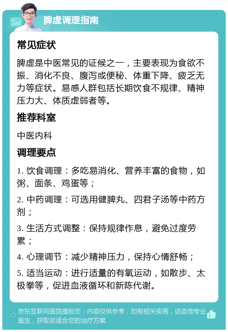 脾虚调理指南 常见症状 脾虚是中医常见的证候之一，主要表现为食欲不振、消化不良、腹泻或便秘、体重下降、疲乏无力等症状。易感人群包括长期饮食不规律、精神压力大、体质虚弱者等。 推荐科室 中医内科 调理要点 1. 饮食调理：多吃易消化、营养丰富的食物，如粥、面条、鸡蛋等； 2. 中药调理：可选用健脾丸、四君子汤等中药方剂； 3. 生活方式调整：保持规律作息，避免过度劳累； 4. 心理调节：减少精神压力，保持心情舒畅； 5. 适当运动：进行适量的有氧运动，如散步、太极拳等，促进血液循环和新陈代谢。