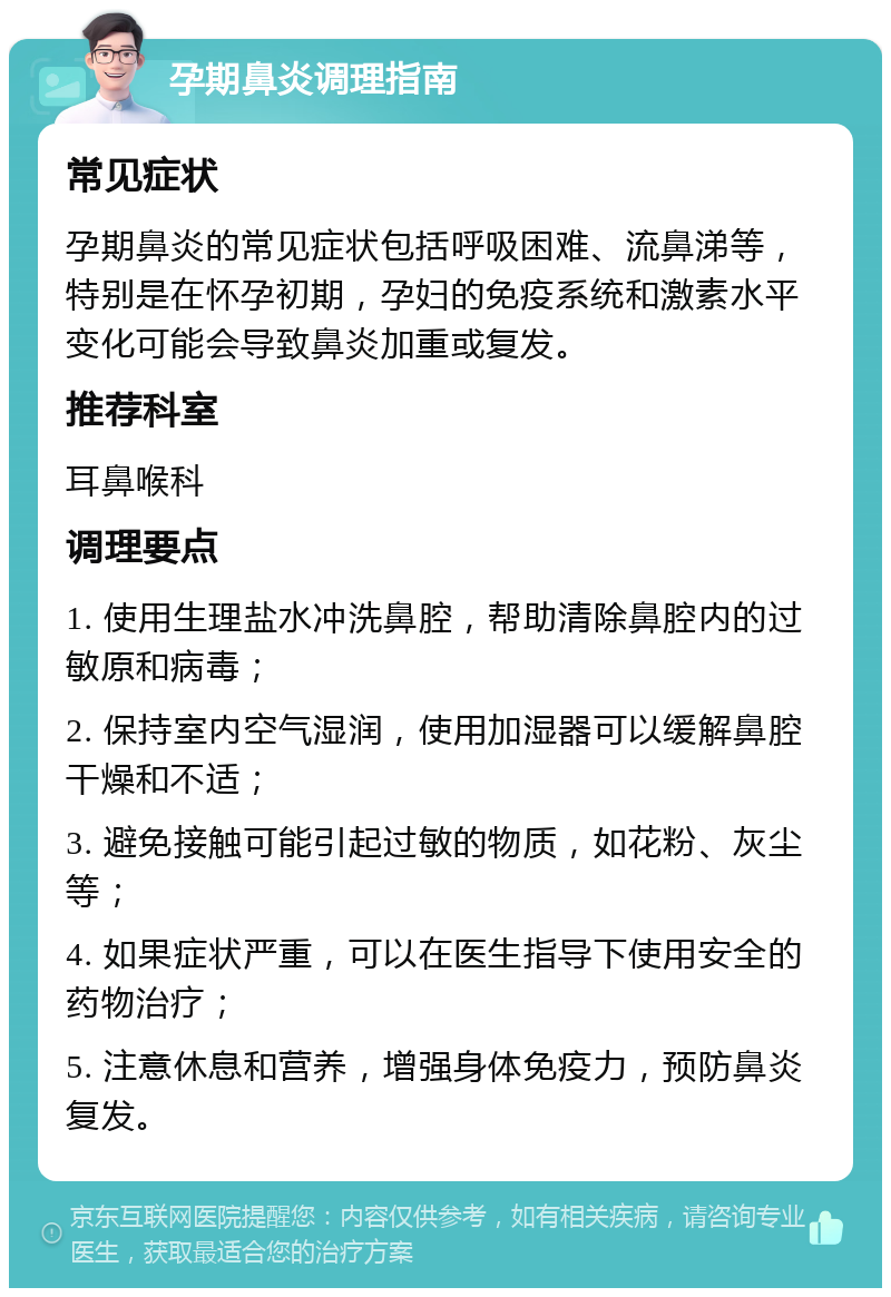 孕期鼻炎调理指南 常见症状 孕期鼻炎的常见症状包括呼吸困难、流鼻涕等，特别是在怀孕初期，孕妇的免疫系统和激素水平变化可能会导致鼻炎加重或复发。 推荐科室 耳鼻喉科 调理要点 1. 使用生理盐水冲洗鼻腔，帮助清除鼻腔内的过敏原和病毒； 2. 保持室内空气湿润，使用加湿器可以缓解鼻腔干燥和不适； 3. 避免接触可能引起过敏的物质，如花粉、灰尘等； 4. 如果症状严重，可以在医生指导下使用安全的药物治疗； 5. 注意休息和营养，增强身体免疫力，预防鼻炎复发。