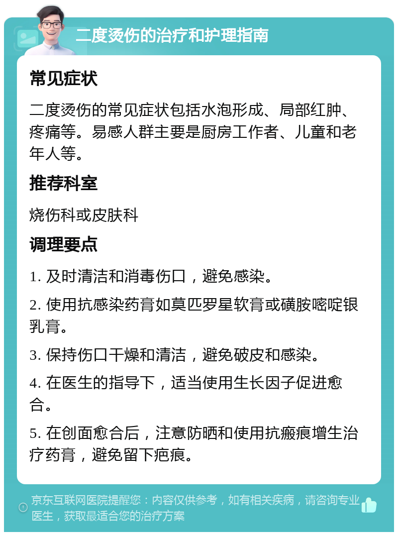 二度烫伤的治疗和护理指南 常见症状 二度烫伤的常见症状包括水泡形成、局部红肿、疼痛等。易感人群主要是厨房工作者、儿童和老年人等。 推荐科室 烧伤科或皮肤科 调理要点 1. 及时清洁和消毒伤口，避免感染。 2. 使用抗感染药膏如莫匹罗星软膏或磺胺嘧啶银乳膏。 3. 保持伤口干燥和清洁，避免破皮和感染。 4. 在医生的指导下，适当使用生长因子促进愈合。 5. 在创面愈合后，注意防晒和使用抗瘢痕增生治疗药膏，避免留下疤痕。