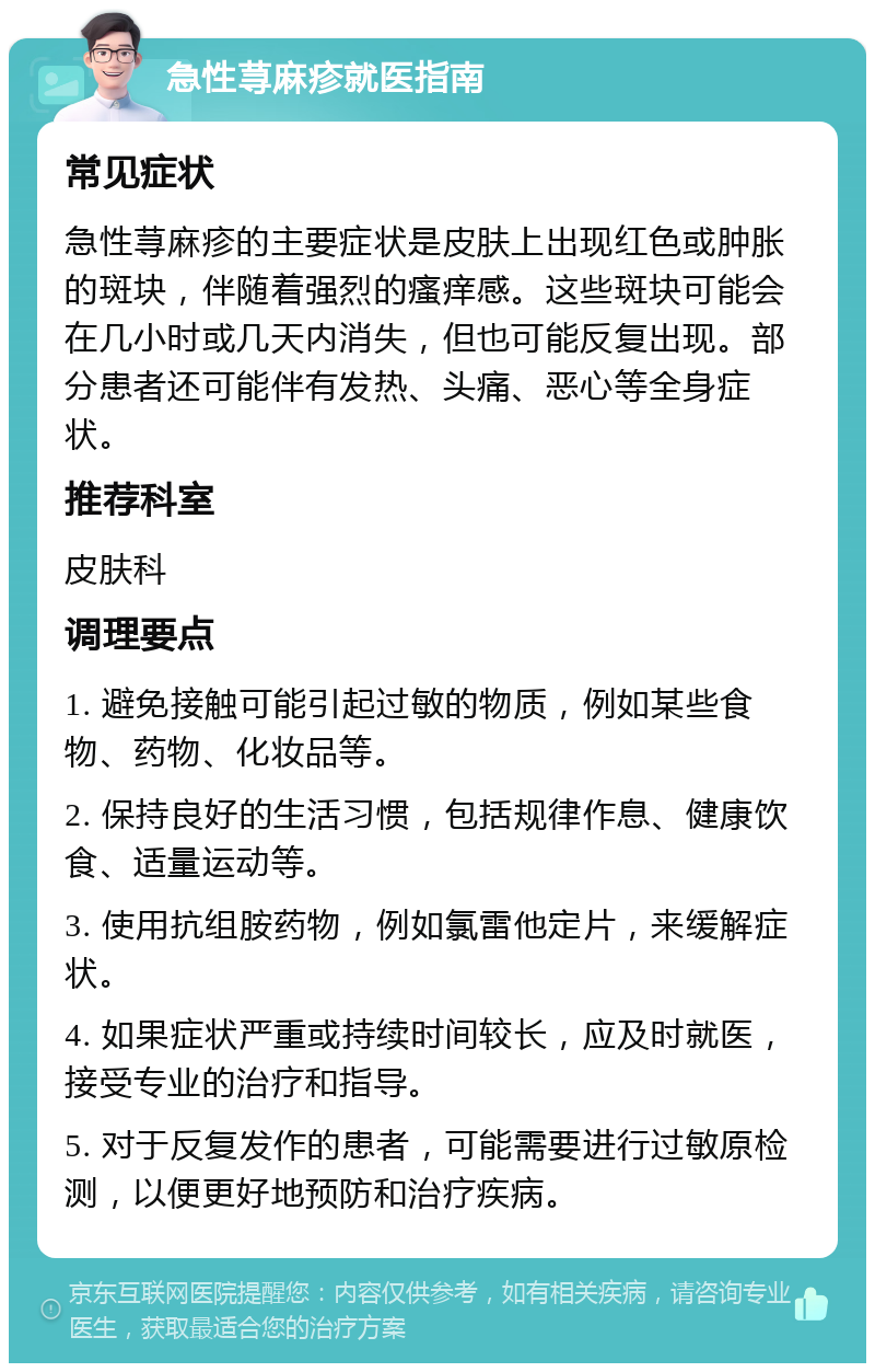 急性荨麻疹就医指南 常见症状 急性荨麻疹的主要症状是皮肤上出现红色或肿胀的斑块，伴随着强烈的瘙痒感。这些斑块可能会在几小时或几天内消失，但也可能反复出现。部分患者还可能伴有发热、头痛、恶心等全身症状。 推荐科室 皮肤科 调理要点 1. 避免接触可能引起过敏的物质，例如某些食物、药物、化妆品等。 2. 保持良好的生活习惯，包括规律作息、健康饮食、适量运动等。 3. 使用抗组胺药物，例如氯雷他定片，来缓解症状。 4. 如果症状严重或持续时间较长，应及时就医，接受专业的治疗和指导。 5. 对于反复发作的患者，可能需要进行过敏原检测，以便更好地预防和治疗疾病。