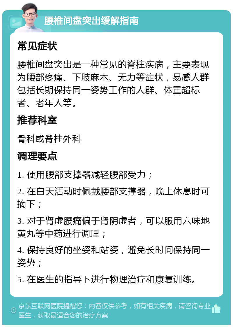 腰椎间盘突出缓解指南 常见症状 腰椎间盘突出是一种常见的脊柱疾病，主要表现为腰部疼痛、下肢麻木、无力等症状，易感人群包括长期保持同一姿势工作的人群、体重超标者、老年人等。 推荐科室 骨科或脊柱外科 调理要点 1. 使用腰部支撑器减轻腰部受力； 2. 在白天活动时佩戴腰部支撑器，晚上休息时可摘下； 3. 对于肾虚腰痛偏于肾阴虚者，可以服用六味地黄丸等中药进行调理； 4. 保持良好的坐姿和站姿，避免长时间保持同一姿势； 5. 在医生的指导下进行物理治疗和康复训练。