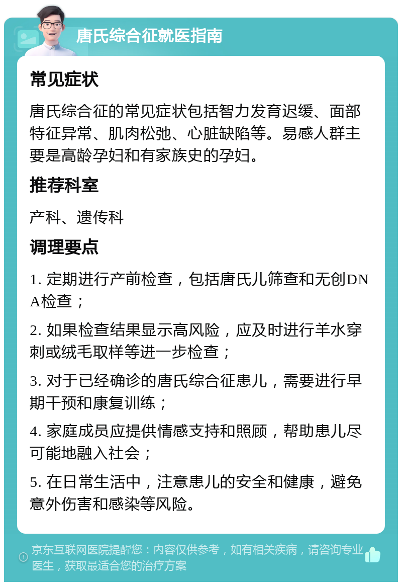 唐氏综合征就医指南 常见症状 唐氏综合征的常见症状包括智力发育迟缓、面部特征异常、肌肉松弛、心脏缺陷等。易感人群主要是高龄孕妇和有家族史的孕妇。 推荐科室 产科、遗传科 调理要点 1. 定期进行产前检查，包括唐氏儿筛查和无创DNA检查； 2. 如果检查结果显示高风险，应及时进行羊水穿刺或绒毛取样等进一步检查； 3. 对于已经确诊的唐氏综合征患儿，需要进行早期干预和康复训练； 4. 家庭成员应提供情感支持和照顾，帮助患儿尽可能地融入社会； 5. 在日常生活中，注意患儿的安全和健康，避免意外伤害和感染等风险。