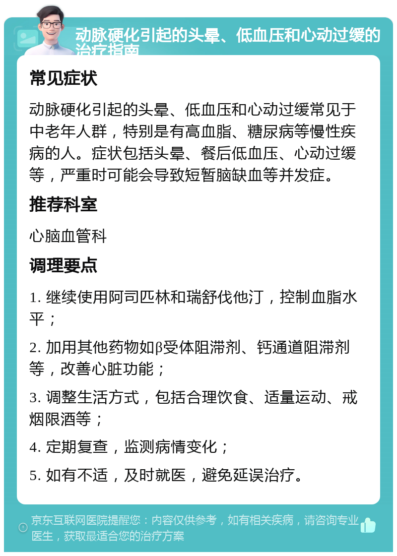 动脉硬化引起的头晕、低血压和心动过缓的治疗指南 常见症状 动脉硬化引起的头晕、低血压和心动过缓常见于中老年人群，特别是有高血脂、糖尿病等慢性疾病的人。症状包括头晕、餐后低血压、心动过缓等，严重时可能会导致短暂脑缺血等并发症。 推荐科室 心脑血管科 调理要点 1. 继续使用阿司匹林和瑞舒伐他汀，控制血脂水平； 2. 加用其他药物如β受体阻滞剂、钙通道阻滞剂等，改善心脏功能； 3. 调整生活方式，包括合理饮食、适量运动、戒烟限酒等； 4. 定期复查，监测病情变化； 5. 如有不适，及时就医，避免延误治疗。