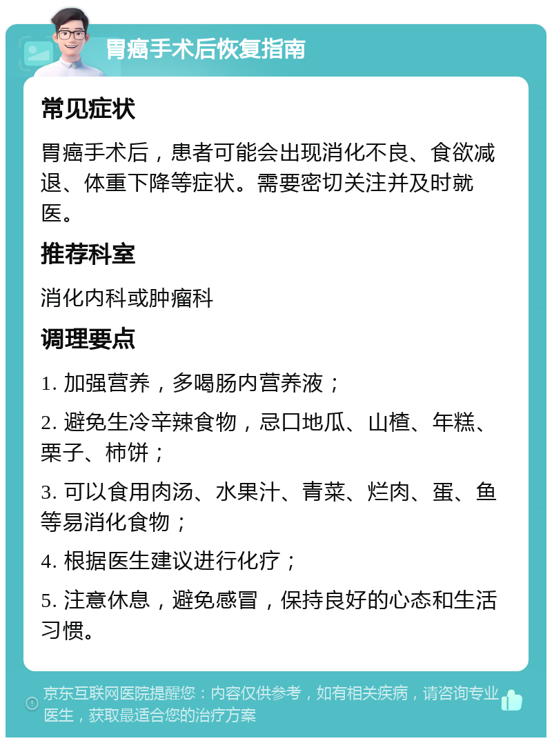 胃癌手术后恢复指南 常见症状 胃癌手术后，患者可能会出现消化不良、食欲减退、体重下降等症状。需要密切关注并及时就医。 推荐科室 消化内科或肿瘤科 调理要点 1. 加强营养，多喝肠内营养液； 2. 避免生冷辛辣食物，忌口地瓜、山楂、年糕、栗子、柿饼； 3. 可以食用肉汤、水果汁、青菜、烂肉、蛋、鱼等易消化食物； 4. 根据医生建议进行化疗； 5. 注意休息，避免感冒，保持良好的心态和生活习惯。