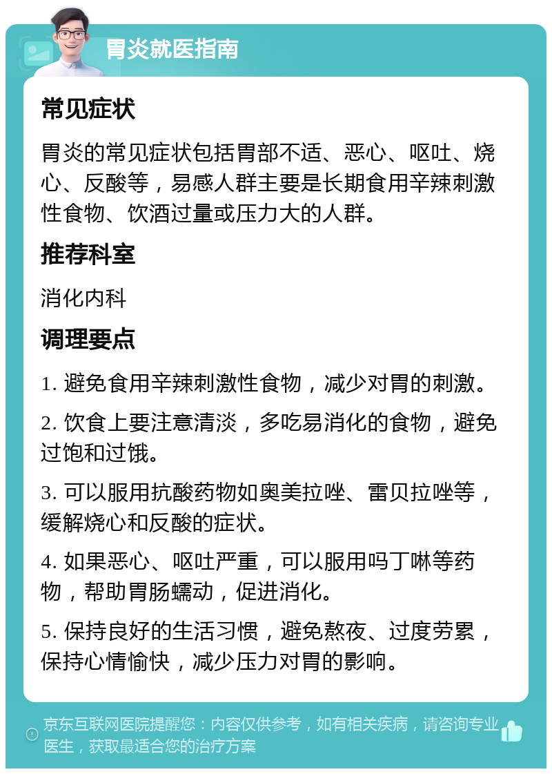 胃炎就医指南 常见症状 胃炎的常见症状包括胃部不适、恶心、呕吐、烧心、反酸等，易感人群主要是长期食用辛辣刺激性食物、饮酒过量或压力大的人群。 推荐科室 消化内科 调理要点 1. 避免食用辛辣刺激性食物，减少对胃的刺激。 2. 饮食上要注意清淡，多吃易消化的食物，避免过饱和过饿。 3. 可以服用抗酸药物如奥美拉唑、雷贝拉唑等，缓解烧心和反酸的症状。 4. 如果恶心、呕吐严重，可以服用吗丁啉等药物，帮助胃肠蠕动，促进消化。 5. 保持良好的生活习惯，避免熬夜、过度劳累，保持心情愉快，减少压力对胃的影响。