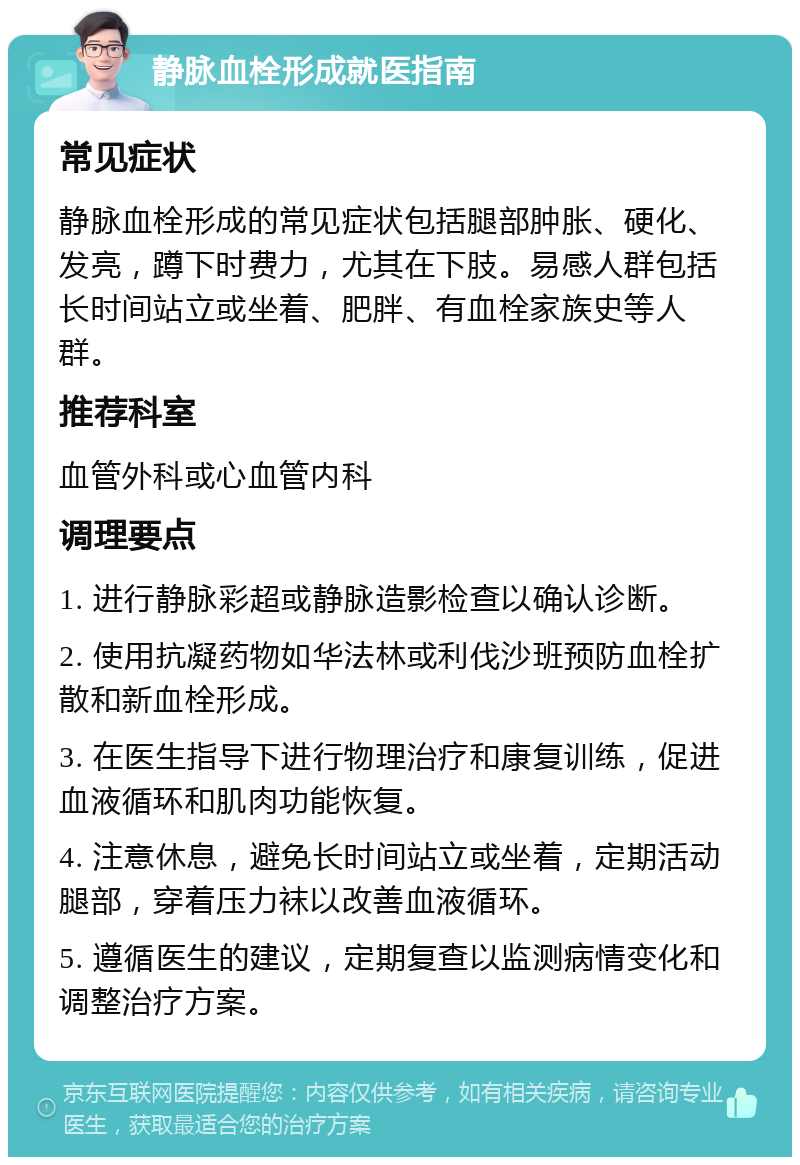 静脉血栓形成就医指南 常见症状 静脉血栓形成的常见症状包括腿部肿胀、硬化、发亮，蹲下时费力，尤其在下肢。易感人群包括长时间站立或坐着、肥胖、有血栓家族史等人群。 推荐科室 血管外科或心血管内科 调理要点 1. 进行静脉彩超或静脉造影检查以确认诊断。 2. 使用抗凝药物如华法林或利伐沙班预防血栓扩散和新血栓形成。 3. 在医生指导下进行物理治疗和康复训练，促进血液循环和肌肉功能恢复。 4. 注意休息，避免长时间站立或坐着，定期活动腿部，穿着压力袜以改善血液循环。 5. 遵循医生的建议，定期复查以监测病情变化和调整治疗方案。