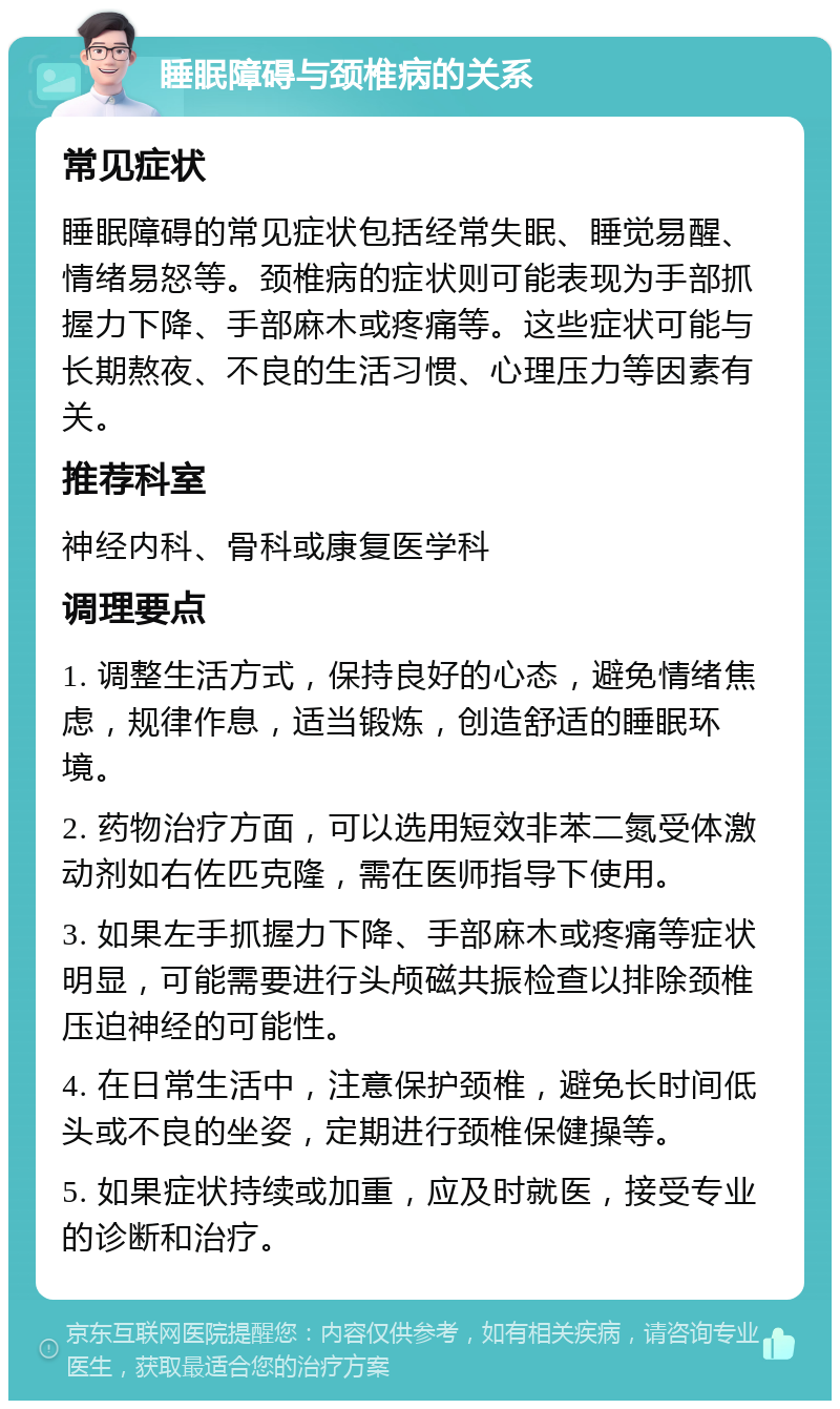 睡眠障碍与颈椎病的关系 常见症状 睡眠障碍的常见症状包括经常失眠、睡觉易醒、情绪易怒等。颈椎病的症状则可能表现为手部抓握力下降、手部麻木或疼痛等。这些症状可能与长期熬夜、不良的生活习惯、心理压力等因素有关。 推荐科室 神经内科、骨科或康复医学科 调理要点 1. 调整生活方式，保持良好的心态，避免情绪焦虑，规律作息，适当锻炼，创造舒适的睡眠环境。 2. 药物治疗方面，可以选用短效非苯二氮受体激动剂如右佐匹克隆，需在医师指导下使用。 3. 如果左手抓握力下降、手部麻木或疼痛等症状明显，可能需要进行头颅磁共振检查以排除颈椎压迫神经的可能性。 4. 在日常生活中，注意保护颈椎，避免长时间低头或不良的坐姿，定期进行颈椎保健操等。 5. 如果症状持续或加重，应及时就医，接受专业的诊断和治疗。