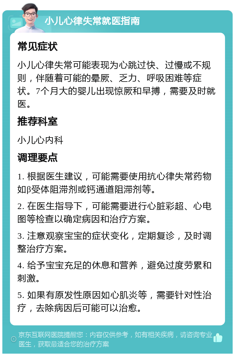 小儿心律失常就医指南 常见症状 小儿心律失常可能表现为心跳过快、过慢或不规则，伴随着可能的晕厥、乏力、呼吸困难等症状。7个月大的婴儿出现惊厥和早搏，需要及时就医。 推荐科室 小儿心内科 调理要点 1. 根据医生建议，可能需要使用抗心律失常药物如β受体阻滞剂或钙通道阻滞剂等。 2. 在医生指导下，可能需要进行心脏彩超、心电图等检查以确定病因和治疗方案。 3. 注意观察宝宝的症状变化，定期复诊，及时调整治疗方案。 4. 给予宝宝充足的休息和营养，避免过度劳累和刺激。 5. 如果有原发性原因如心肌炎等，需要针对性治疗，去除病因后可能可以治愈。