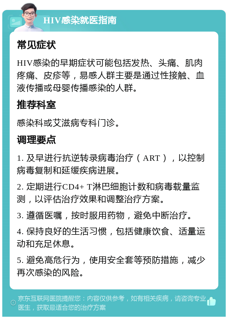 HIV感染就医指南 常见症状 HIV感染的早期症状可能包括发热、头痛、肌肉疼痛、皮疹等，易感人群主要是通过性接触、血液传播或母婴传播感染的人群。 推荐科室 感染科或艾滋病专科门诊。 调理要点 1. 及早进行抗逆转录病毒治疗（ART），以控制病毒复制和延缓疾病进展。 2. 定期进行CD4+ T淋巴细胞计数和病毒载量监测，以评估治疗效果和调整治疗方案。 3. 遵循医嘱，按时服用药物，避免中断治疗。 4. 保持良好的生活习惯，包括健康饮食、适量运动和充足休息。 5. 避免高危行为，使用安全套等预防措施，减少再次感染的风险。