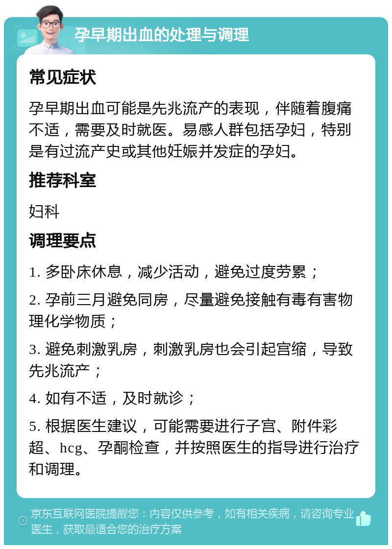 孕早期出血的处理与调理 常见症状 孕早期出血可能是先兆流产的表现，伴随着腹痛不适，需要及时就医。易感人群包括孕妇，特别是有过流产史或其他妊娠并发症的孕妇。 推荐科室 妇科 调理要点 1. 多卧床休息，减少活动，避免过度劳累； 2. 孕前三月避免同房，尽量避免接触有毒有害物理化学物质； 3. 避免刺激乳房，刺激乳房也会引起宫缩，导致先兆流产； 4. 如有不适，及时就诊； 5. 根据医生建议，可能需要进行子宫、附件彩超、hcg、孕酮检查，并按照医生的指导进行治疗和调理。