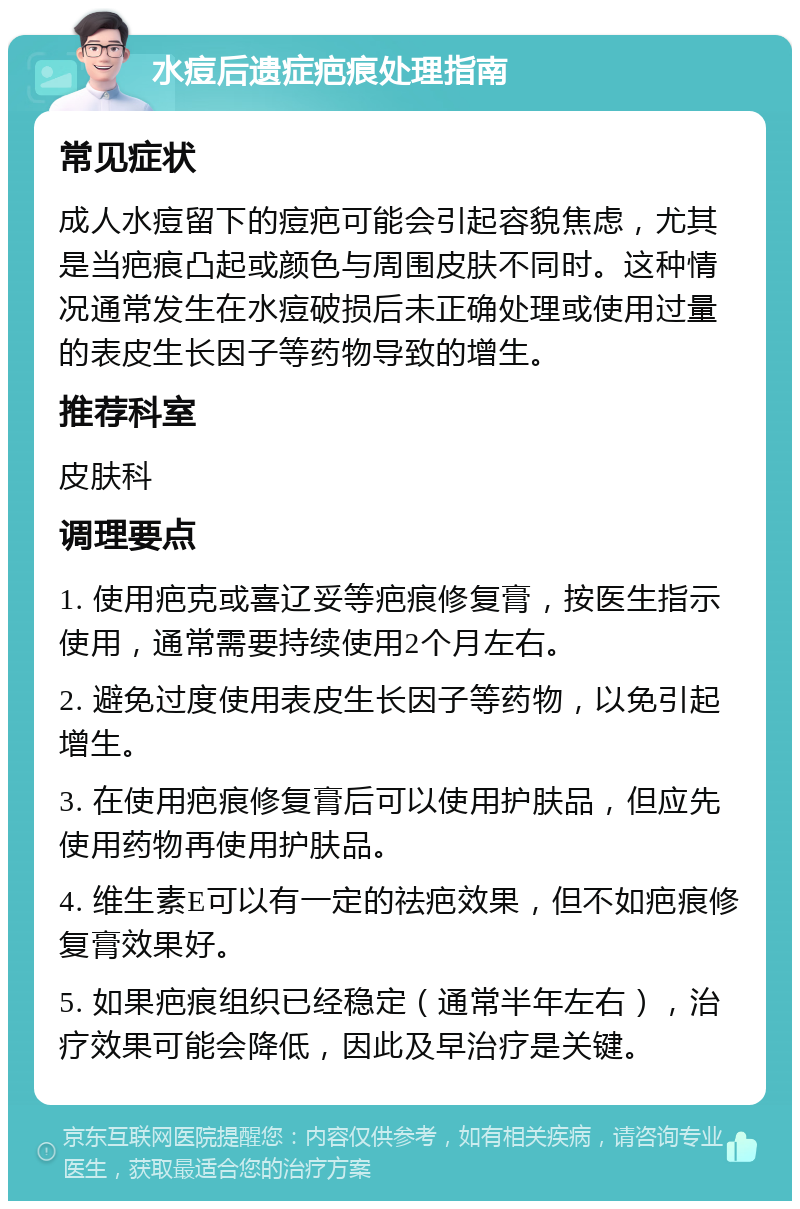 水痘后遗症疤痕处理指南 常见症状 成人水痘留下的痘疤可能会引起容貌焦虑，尤其是当疤痕凸起或颜色与周围皮肤不同时。这种情况通常发生在水痘破损后未正确处理或使用过量的表皮生长因子等药物导致的增生。 推荐科室 皮肤科 调理要点 1. 使用疤克或喜辽妥等疤痕修复膏，按医生指示使用，通常需要持续使用2个月左右。 2. 避免过度使用表皮生长因子等药物，以免引起增生。 3. 在使用疤痕修复膏后可以使用护肤品，但应先使用药物再使用护肤品。 4. 维生素E可以有一定的祛疤效果，但不如疤痕修复膏效果好。 5. 如果疤痕组织已经稳定（通常半年左右），治疗效果可能会降低，因此及早治疗是关键。