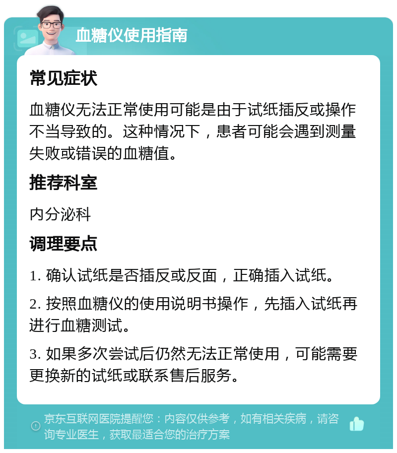 血糖仪使用指南 常见症状 血糖仪无法正常使用可能是由于试纸插反或操作不当导致的。这种情况下，患者可能会遇到测量失败或错误的血糖值。 推荐科室 内分泌科 调理要点 1. 确认试纸是否插反或反面，正确插入试纸。 2. 按照血糖仪的使用说明书操作，先插入试纸再进行血糖测试。 3. 如果多次尝试后仍然无法正常使用，可能需要更换新的试纸或联系售后服务。