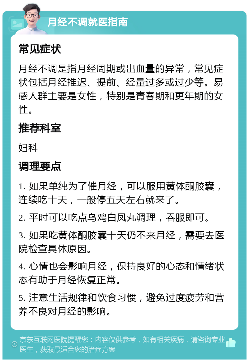 月经不调就医指南 常见症状 月经不调是指月经周期或出血量的异常，常见症状包括月经推迟、提前、经量过多或过少等。易感人群主要是女性，特别是青春期和更年期的女性。 推荐科室 妇科 调理要点 1. 如果单纯为了催月经，可以服用黄体酮胶囊，连续吃十天，一般停五天左右就来了。 2. 平时可以吃点乌鸡白凤丸调理，吞服即可。 3. 如果吃黄体酮胶囊十天仍不来月经，需要去医院检查具体原因。 4. 心情也会影响月经，保持良好的心态和情绪状态有助于月经恢复正常。 5. 注意生活规律和饮食习惯，避免过度疲劳和营养不良对月经的影响。