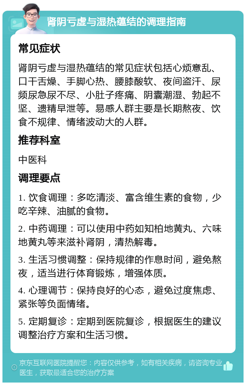 肾阴亏虚与湿热蕴结的调理指南 常见症状 肾阴亏虚与湿热蕴结的常见症状包括心烦意乱、口干舌燥、手脚心热、腰膝酸软、夜间盗汗、尿频尿急尿不尽、小肚子疼痛、阴囊潮湿、勃起不坚、遗精早泄等。易感人群主要是长期熬夜、饮食不规律、情绪波动大的人群。 推荐科室 中医科 调理要点 1. 饮食调理：多吃清淡、富含维生素的食物，少吃辛辣、油腻的食物。 2. 中药调理：可以使用中药如知柏地黄丸、六味地黄丸等来滋补肾阴，清热解毒。 3. 生活习惯调整：保持规律的作息时间，避免熬夜，适当进行体育锻炼，增强体质。 4. 心理调节：保持良好的心态，避免过度焦虑、紧张等负面情绪。 5. 定期复诊：定期到医院复诊，根据医生的建议调整治疗方案和生活习惯。