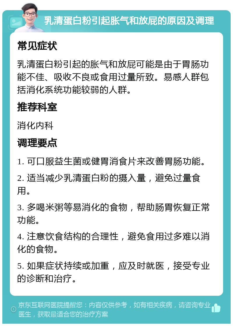 乳清蛋白粉引起胀气和放屁的原因及调理 常见症状 乳清蛋白粉引起的胀气和放屁可能是由于胃肠功能不佳、吸收不良或食用过量所致。易感人群包括消化系统功能较弱的人群。 推荐科室 消化内科 调理要点 1. 可口服益生菌或健胃消食片来改善胃肠功能。 2. 适当减少乳清蛋白粉的摄入量，避免过量食用。 3. 多喝米粥等易消化的食物，帮助肠胃恢复正常功能。 4. 注意饮食结构的合理性，避免食用过多难以消化的食物。 5. 如果症状持续或加重，应及时就医，接受专业的诊断和治疗。