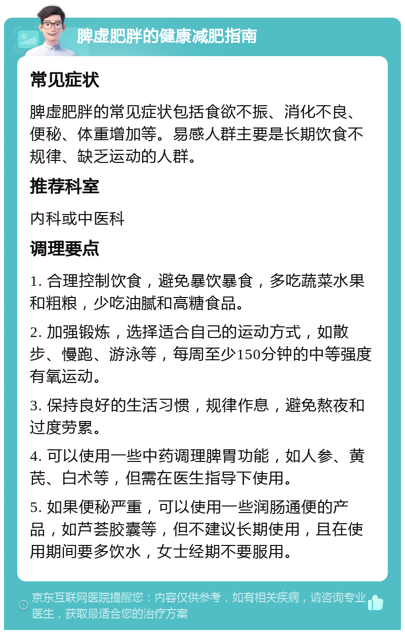 脾虚肥胖的健康减肥指南 常见症状 脾虚肥胖的常见症状包括食欲不振、消化不良、便秘、体重增加等。易感人群主要是长期饮食不规律、缺乏运动的人群。 推荐科室 内科或中医科 调理要点 1. 合理控制饮食，避免暴饮暴食，多吃蔬菜水果和粗粮，少吃油腻和高糖食品。 2. 加强锻炼，选择适合自己的运动方式，如散步、慢跑、游泳等，每周至少150分钟的中等强度有氧运动。 3. 保持良好的生活习惯，规律作息，避免熬夜和过度劳累。 4. 可以使用一些中药调理脾胃功能，如人参、黄芪、白术等，但需在医生指导下使用。 5. 如果便秘严重，可以使用一些润肠通便的产品，如芦荟胶囊等，但不建议长期使用，且在使用期间要多饮水，女士经期不要服用。