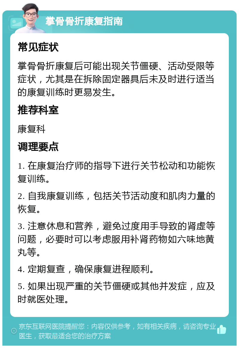 掌骨骨折康复指南 常见症状 掌骨骨折康复后可能出现关节僵硬、活动受限等症状，尤其是在拆除固定器具后未及时进行适当的康复训练时更易发生。 推荐科室 康复科 调理要点 1. 在康复治疗师的指导下进行关节松动和功能恢复训练。 2. 自我康复训练，包括关节活动度和肌肉力量的恢复。 3. 注意休息和营养，避免过度用手导致的肾虚等问题，必要时可以考虑服用补肾药物如六味地黄丸等。 4. 定期复查，确保康复进程顺利。 5. 如果出现严重的关节僵硬或其他并发症，应及时就医处理。