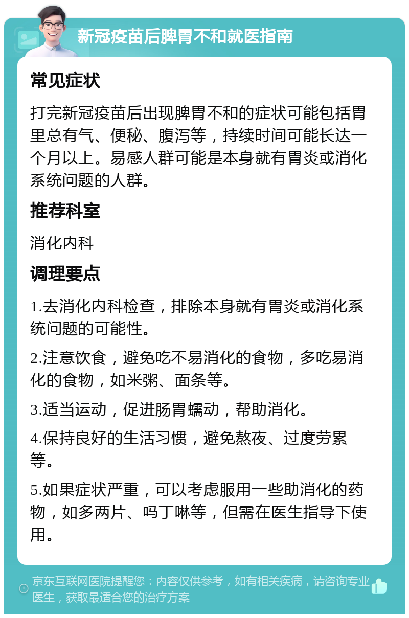 新冠疫苗后脾胃不和就医指南 常见症状 打完新冠疫苗后出现脾胃不和的症状可能包括胃里总有气、便秘、腹泻等，持续时间可能长达一个月以上。易感人群可能是本身就有胃炎或消化系统问题的人群。 推荐科室 消化内科 调理要点 1.去消化内科检查，排除本身就有胃炎或消化系统问题的可能性。 2.注意饮食，避免吃不易消化的食物，多吃易消化的食物，如米粥、面条等。 3.适当运动，促进肠胃蠕动，帮助消化。 4.保持良好的生活习惯，避免熬夜、过度劳累等。 5.如果症状严重，可以考虑服用一些助消化的药物，如多两片、吗丁啉等，但需在医生指导下使用。