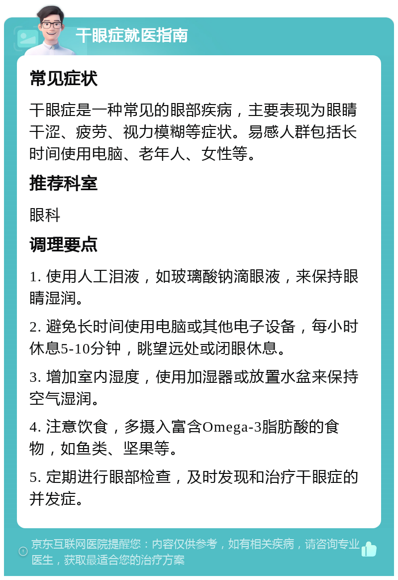 干眼症就医指南 常见症状 干眼症是一种常见的眼部疾病，主要表现为眼睛干涩、疲劳、视力模糊等症状。易感人群包括长时间使用电脑、老年人、女性等。 推荐科室 眼科 调理要点 1. 使用人工泪液，如玻璃酸钠滴眼液，来保持眼睛湿润。 2. 避免长时间使用电脑或其他电子设备，每小时休息5-10分钟，眺望远处或闭眼休息。 3. 增加室内湿度，使用加湿器或放置水盆来保持空气湿润。 4. 注意饮食，多摄入富含Omega-3脂肪酸的食物，如鱼类、坚果等。 5. 定期进行眼部检查，及时发现和治疗干眼症的并发症。