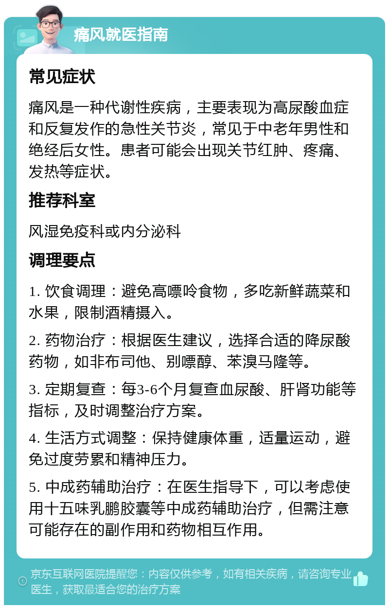 痛风就医指南 常见症状 痛风是一种代谢性疾病，主要表现为高尿酸血症和反复发作的急性关节炎，常见于中老年男性和绝经后女性。患者可能会出现关节红肿、疼痛、发热等症状。 推荐科室 风湿免疫科或内分泌科 调理要点 1. 饮食调理：避免高嘌呤食物，多吃新鲜蔬菜和水果，限制酒精摄入。 2. 药物治疗：根据医生建议，选择合适的降尿酸药物，如非布司他、别嘌醇、苯溴马隆等。 3. 定期复查：每3-6个月复查血尿酸、肝肾功能等指标，及时调整治疗方案。 4. 生活方式调整：保持健康体重，适量运动，避免过度劳累和精神压力。 5. 中成药辅助治疗：在医生指导下，可以考虑使用十五味乳鹏胶囊等中成药辅助治疗，但需注意可能存在的副作用和药物相互作用。