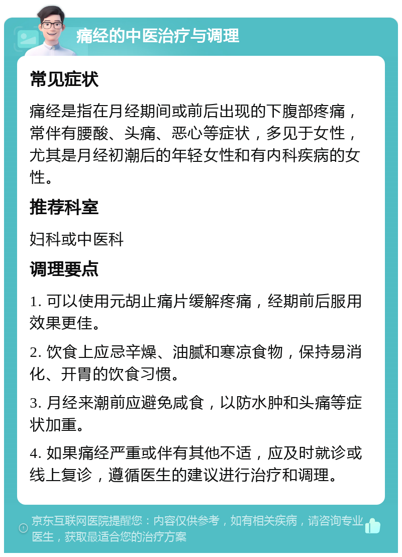 痛经的中医治疗与调理 常见症状 痛经是指在月经期间或前后出现的下腹部疼痛，常伴有腰酸、头痛、恶心等症状，多见于女性，尤其是月经初潮后的年轻女性和有内科疾病的女性。 推荐科室 妇科或中医科 调理要点 1. 可以使用元胡止痛片缓解疼痛，经期前后服用效果更佳。 2. 饮食上应忌辛燥、油腻和寒凉食物，保持易消化、开胃的饮食习惯。 3. 月经来潮前应避免咸食，以防水肿和头痛等症状加重。 4. 如果痛经严重或伴有其他不适，应及时就诊或线上复诊，遵循医生的建议进行治疗和调理。