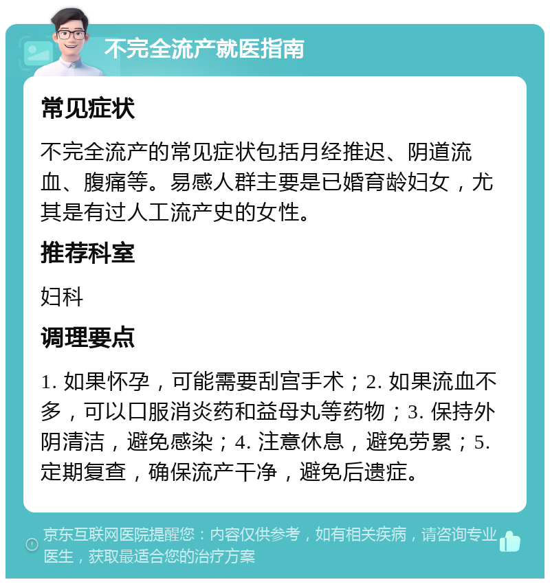 不完全流产就医指南 常见症状 不完全流产的常见症状包括月经推迟、阴道流血、腹痛等。易感人群主要是已婚育龄妇女，尤其是有过人工流产史的女性。 推荐科室 妇科 调理要点 1. 如果怀孕，可能需要刮宫手术；2. 如果流血不多，可以口服消炎药和益母丸等药物；3. 保持外阴清洁，避免感染；4. 注意休息，避免劳累；5. 定期复查，确保流产干净，避免后遗症。