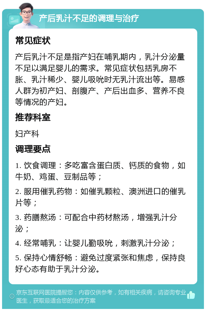 产后乳汁不足的调理与治疗 常见症状 产后乳汁不足是指产妇在哺乳期内，乳汁分泌量不足以满足婴儿的需求。常见症状包括乳房不胀、乳汁稀少、婴儿吸吮时无乳汁流出等。易感人群为初产妇、剖腹产、产后出血多、营养不良等情况的产妇。 推荐科室 妇产科 调理要点 1. 饮食调理：多吃富含蛋白质、钙质的食物，如牛奶、鸡蛋、豆制品等； 2. 服用催乳药物：如催乳颗粒、澳洲进口的催乳片等； 3. 药膳熬汤：可配合中药材熬汤，增强乳汁分泌； 4. 经常哺乳：让婴儿勤吸吮，刺激乳汁分泌； 5. 保持心情舒畅：避免过度紧张和焦虑，保持良好心态有助于乳汁分泌。