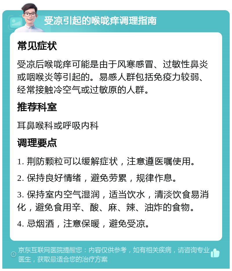 受凉引起的喉咙痒调理指南 常见症状 受凉后喉咙痒可能是由于风寒感冒、过敏性鼻炎或咽喉炎等引起的。易感人群包括免疫力较弱、经常接触冷空气或过敏原的人群。 推荐科室 耳鼻喉科或呼吸内科 调理要点 1. 荆防颗粒可以缓解症状，注意遵医嘱使用。 2. 保持良好情绪，避免劳累，规律作息。 3. 保持室内空气湿润，适当饮水，清淡饮食易消化，避免食用辛、酸、麻、辣、油炸的食物。 4. 忌烟酒，注意保暖，避免受凉。