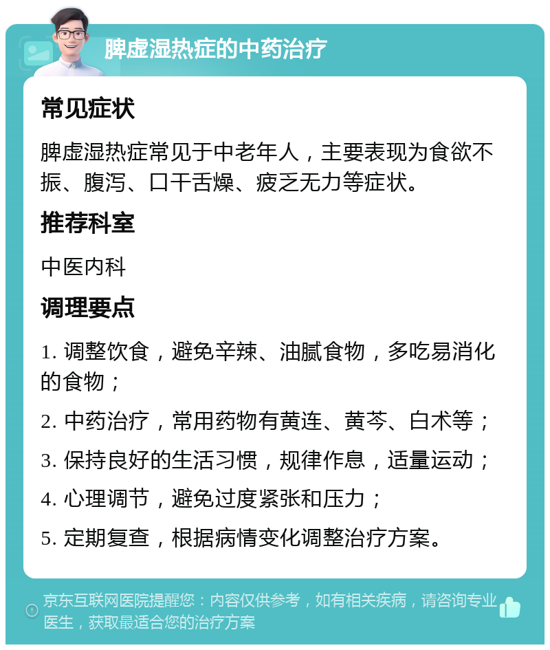 脾虚湿热症的中药治疗 常见症状 脾虚湿热症常见于中老年人，主要表现为食欲不振、腹泻、口干舌燥、疲乏无力等症状。 推荐科室 中医内科 调理要点 1. 调整饮食，避免辛辣、油腻食物，多吃易消化的食物； 2. 中药治疗，常用药物有黄连、黄芩、白术等； 3. 保持良好的生活习惯，规律作息，适量运动； 4. 心理调节，避免过度紧张和压力； 5. 定期复查，根据病情变化调整治疗方案。