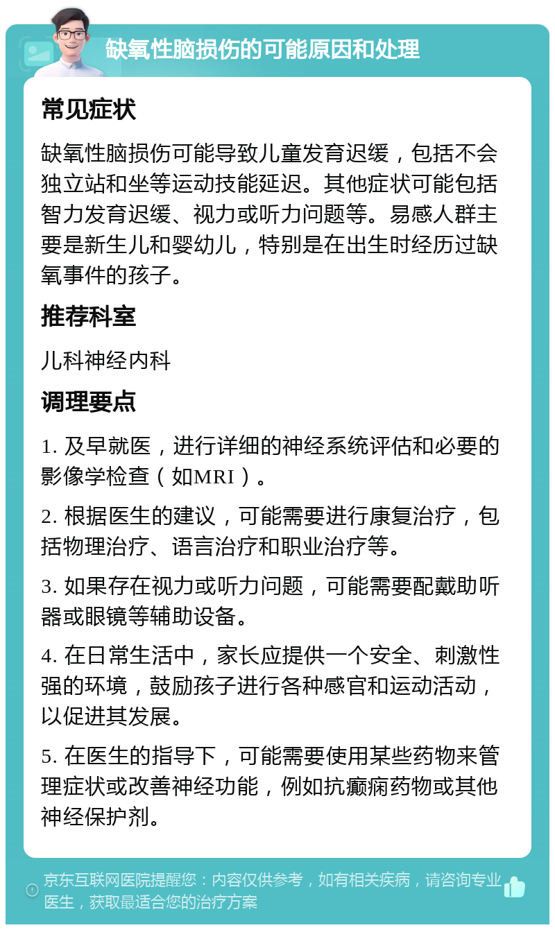 缺氧性脑损伤的可能原因和处理 常见症状 缺氧性脑损伤可能导致儿童发育迟缓，包括不会独立站和坐等运动技能延迟。其他症状可能包括智力发育迟缓、视力或听力问题等。易感人群主要是新生儿和婴幼儿，特别是在出生时经历过缺氧事件的孩子。 推荐科室 儿科神经内科 调理要点 1. 及早就医，进行详细的神经系统评估和必要的影像学检查（如MRI）。 2. 根据医生的建议，可能需要进行康复治疗，包括物理治疗、语言治疗和职业治疗等。 3. 如果存在视力或听力问题，可能需要配戴助听器或眼镜等辅助设备。 4. 在日常生活中，家长应提供一个安全、刺激性强的环境，鼓励孩子进行各种感官和运动活动，以促进其发展。 5. 在医生的指导下，可能需要使用某些药物来管理症状或改善神经功能，例如抗癫痫药物或其他神经保护剂。