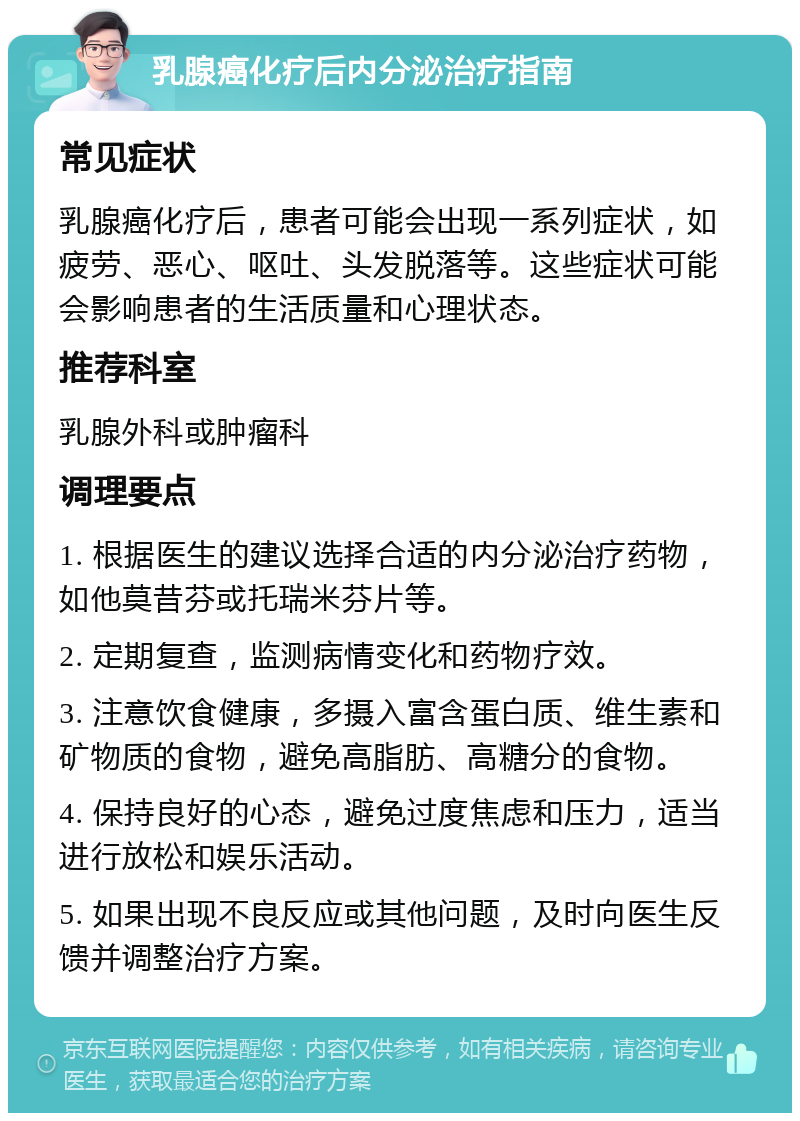 乳腺癌化疗后内分泌治疗指南 常见症状 乳腺癌化疗后，患者可能会出现一系列症状，如疲劳、恶心、呕吐、头发脱落等。这些症状可能会影响患者的生活质量和心理状态。 推荐科室 乳腺外科或肿瘤科 调理要点 1. 根据医生的建议选择合适的内分泌治疗药物，如他莫昔芬或托瑞米芬片等。 2. 定期复查，监测病情变化和药物疗效。 3. 注意饮食健康，多摄入富含蛋白质、维生素和矿物质的食物，避免高脂肪、高糖分的食物。 4. 保持良好的心态，避免过度焦虑和压力，适当进行放松和娱乐活动。 5. 如果出现不良反应或其他问题，及时向医生反馈并调整治疗方案。