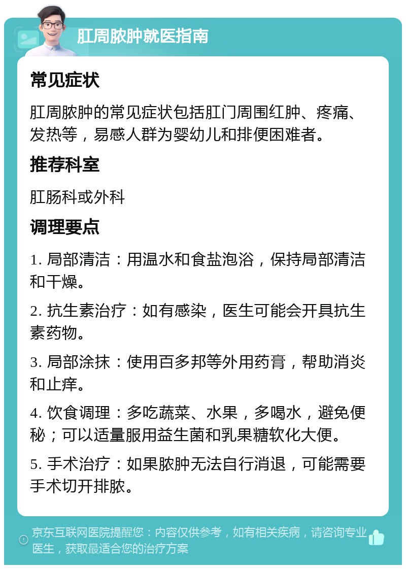 肛周脓肿就医指南 常见症状 肛周脓肿的常见症状包括肛门周围红肿、疼痛、发热等，易感人群为婴幼儿和排便困难者。 推荐科室 肛肠科或外科 调理要点 1. 局部清洁：用温水和食盐泡浴，保持局部清洁和干燥。 2. 抗生素治疗：如有感染，医生可能会开具抗生素药物。 3. 局部涂抹：使用百多邦等外用药膏，帮助消炎和止痒。 4. 饮食调理：多吃蔬菜、水果，多喝水，避免便秘；可以适量服用益生菌和乳果糖软化大便。 5. 手术治疗：如果脓肿无法自行消退，可能需要手术切开排脓。