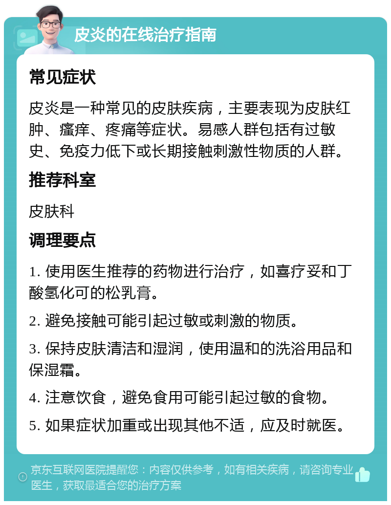 皮炎的在线治疗指南 常见症状 皮炎是一种常见的皮肤疾病，主要表现为皮肤红肿、瘙痒、疼痛等症状。易感人群包括有过敏史、免疫力低下或长期接触刺激性物质的人群。 推荐科室 皮肤科 调理要点 1. 使用医生推荐的药物进行治疗，如喜疗妥和丁酸氢化可的松乳膏。 2. 避免接触可能引起过敏或刺激的物质。 3. 保持皮肤清洁和湿润，使用温和的洗浴用品和保湿霜。 4. 注意饮食，避免食用可能引起过敏的食物。 5. 如果症状加重或出现其他不适，应及时就医。