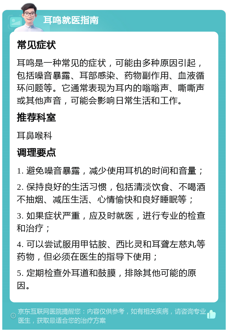 耳鸣就医指南 常见症状 耳鸣是一种常见的症状，可能由多种原因引起，包括噪音暴露、耳部感染、药物副作用、血液循环问题等。它通常表现为耳内的嗡嗡声、嘶嘶声或其他声音，可能会影响日常生活和工作。 推荐科室 耳鼻喉科 调理要点 1. 避免噪音暴露，减少使用耳机的时间和音量； 2. 保持良好的生活习惯，包括清淡饮食、不喝酒不抽烟、减压生活、心情愉快和良好睡眠等； 3. 如果症状严重，应及时就医，进行专业的检查和治疗； 4. 可以尝试服用甲钴胺、西比灵和耳聋左慈丸等药物，但必须在医生的指导下使用； 5. 定期检查外耳道和鼓膜，排除其他可能的原因。