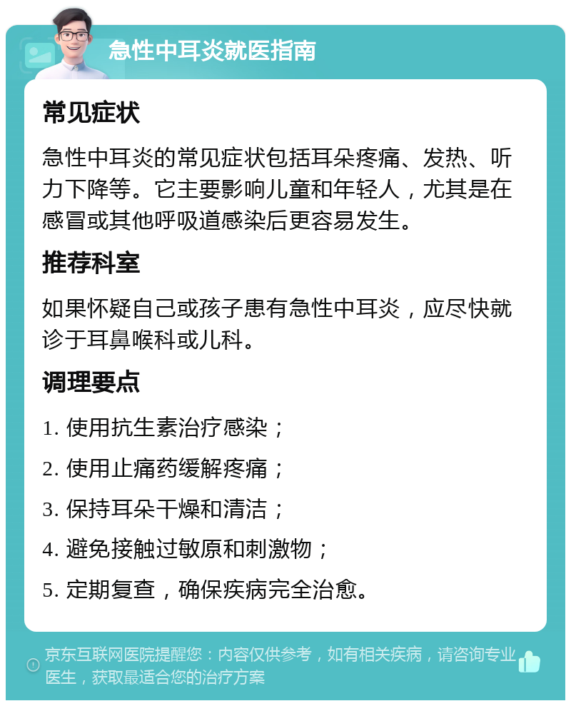 急性中耳炎就医指南 常见症状 急性中耳炎的常见症状包括耳朵疼痛、发热、听力下降等。它主要影响儿童和年轻人，尤其是在感冒或其他呼吸道感染后更容易发生。 推荐科室 如果怀疑自己或孩子患有急性中耳炎，应尽快就诊于耳鼻喉科或儿科。 调理要点 1. 使用抗生素治疗感染； 2. 使用止痛药缓解疼痛； 3. 保持耳朵干燥和清洁； 4. 避免接触过敏原和刺激物； 5. 定期复查，确保疾病完全治愈。