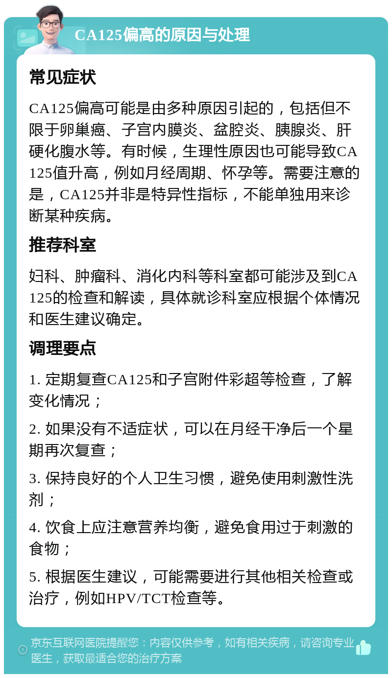 CA125偏高的原因与处理 常见症状 CA125偏高可能是由多种原因引起的，包括但不限于卵巢癌、子宫内膜炎、盆腔炎、胰腺炎、肝硬化腹水等。有时候，生理性原因也可能导致CA125值升高，例如月经周期、怀孕等。需要注意的是，CA125并非是特异性指标，不能单独用来诊断某种疾病。 推荐科室 妇科、肿瘤科、消化内科等科室都可能涉及到CA125的检查和解读，具体就诊科室应根据个体情况和医生建议确定。 调理要点 1. 定期复查CA125和子宫附件彩超等检查，了解变化情况； 2. 如果没有不适症状，可以在月经干净后一个星期再次复查； 3. 保持良好的个人卫生习惯，避免使用刺激性洗剂； 4. 饮食上应注意营养均衡，避免食用过于刺激的食物； 5. 根据医生建议，可能需要进行其他相关检查或治疗，例如HPV/TCT检查等。