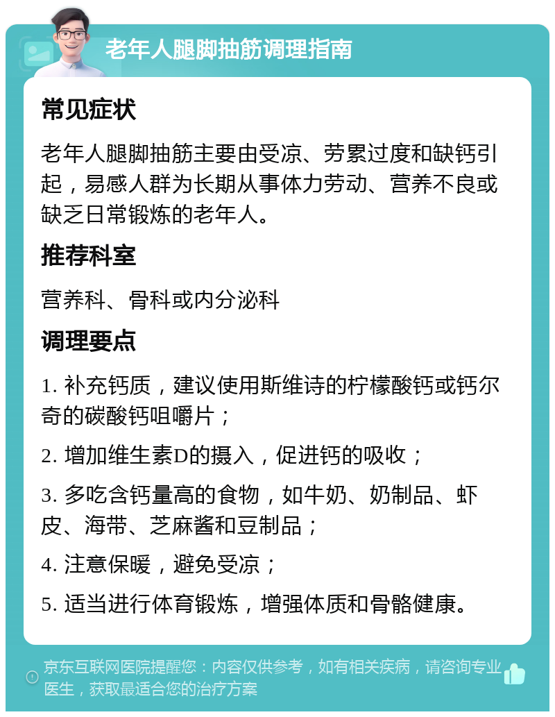 老年人腿脚抽筋调理指南 常见症状 老年人腿脚抽筋主要由受凉、劳累过度和缺钙引起，易感人群为长期从事体力劳动、营养不良或缺乏日常锻炼的老年人。 推荐科室 营养科、骨科或内分泌科 调理要点 1. 补充钙质，建议使用斯维诗的柠檬酸钙或钙尔奇的碳酸钙咀嚼片； 2. 增加维生素D的摄入，促进钙的吸收； 3. 多吃含钙量高的食物，如牛奶、奶制品、虾皮、海带、芝麻酱和豆制品； 4. 注意保暖，避免受凉； 5. 适当进行体育锻炼，增强体质和骨骼健康。