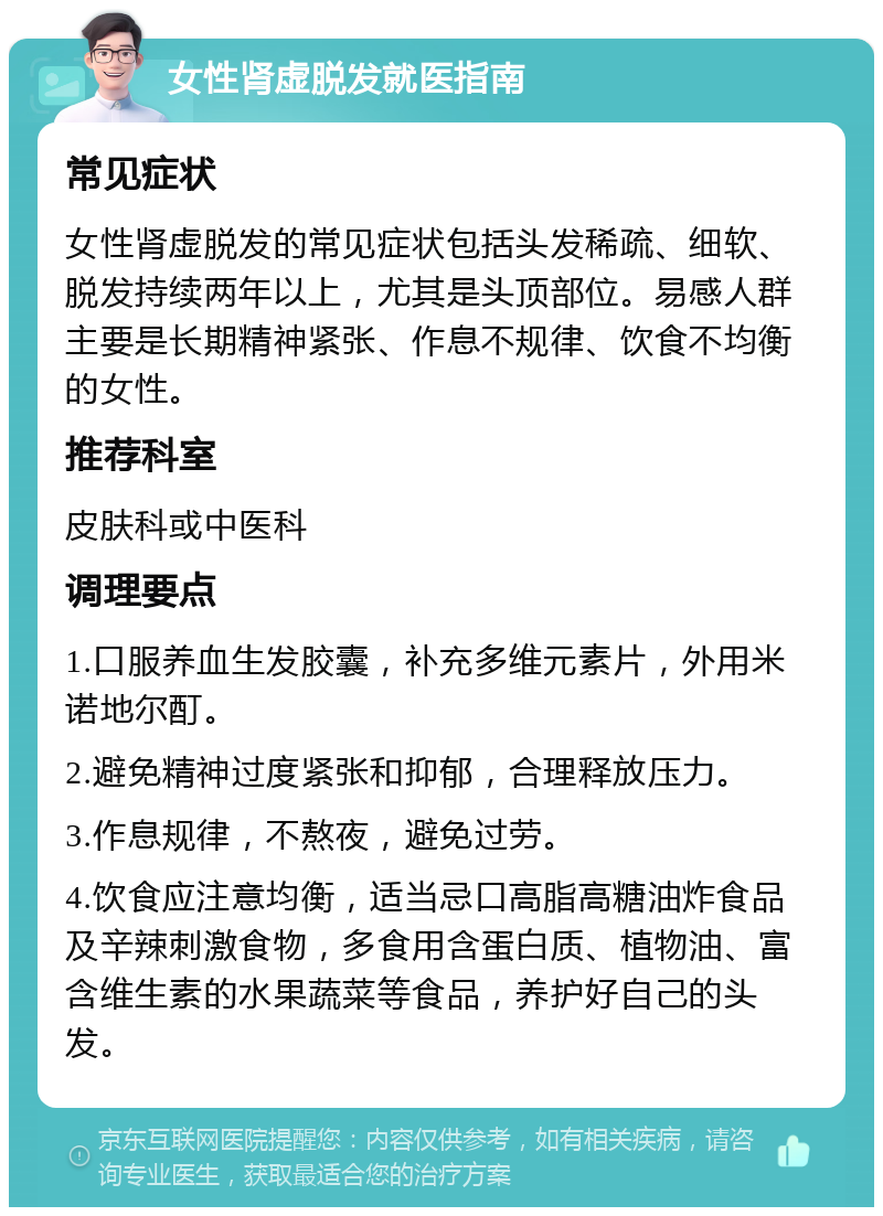 女性肾虚脱发就医指南 常见症状 女性肾虚脱发的常见症状包括头发稀疏、细软、脱发持续两年以上，尤其是头顶部位。易感人群主要是长期精神紧张、作息不规律、饮食不均衡的女性。 推荐科室 皮肤科或中医科 调理要点 1.口服养血生发胶囊，补充多维元素片，外用米诺地尔酊。 2.避免精神过度紧张和抑郁，合理释放压力。 3.作息规律，不熬夜，避免过劳。 4.饮食应注意均衡，适当忌口高脂高糖油炸食品及辛辣刺激食物，多食用含蛋白质、植物油、富含维生素的水果蔬菜等食品，养护好自己的头发。