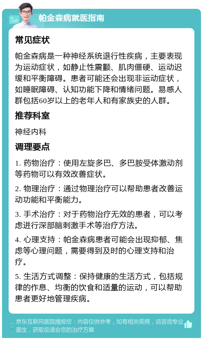 帕金森病就医指南 常见症状 帕金森病是一种神经系统退行性疾病，主要表现为运动症状，如静止性震颤、肌肉僵硬、运动迟缓和平衡障碍。患者可能还会出现非运动症状，如睡眠障碍、认知功能下降和情绪问题。易感人群包括60岁以上的老年人和有家族史的人群。 推荐科室 神经内科 调理要点 1. 药物治疗：使用左旋多巴、多巴胺受体激动剂等药物可以有效改善症状。 2. 物理治疗：通过物理治疗可以帮助患者改善运动功能和平衡能力。 3. 手术治疗：对于药物治疗无效的患者，可以考虑进行深部脑刺激手术等治疗方法。 4. 心理支持：帕金森病患者可能会出现抑郁、焦虑等心理问题，需要得到及时的心理支持和治疗。 5. 生活方式调整：保持健康的生活方式，包括规律的作息、均衡的饮食和适量的运动，可以帮助患者更好地管理疾病。