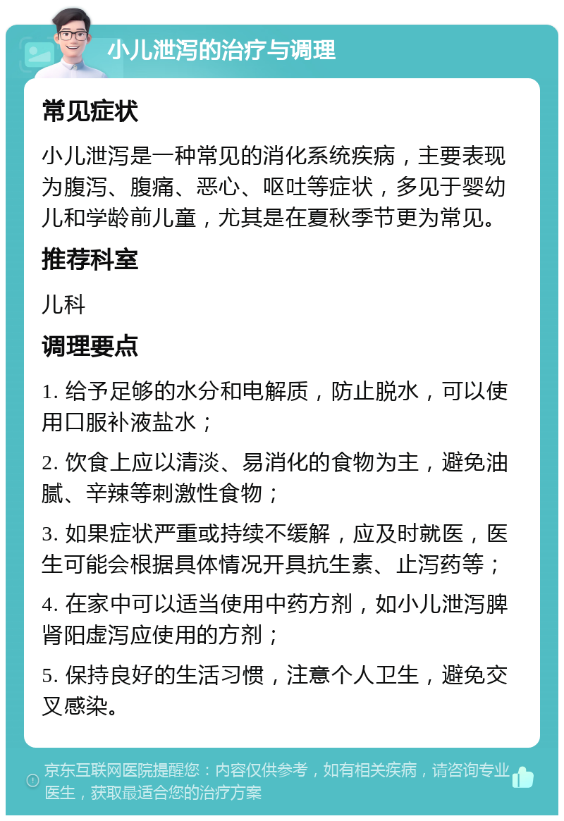 小儿泄泻的治疗与调理 常见症状 小儿泄泻是一种常见的消化系统疾病，主要表现为腹泻、腹痛、恶心、呕吐等症状，多见于婴幼儿和学龄前儿童，尤其是在夏秋季节更为常见。 推荐科室 儿科 调理要点 1. 给予足够的水分和电解质，防止脱水，可以使用口服补液盐水； 2. 饮食上应以清淡、易消化的食物为主，避免油腻、辛辣等刺激性食物； 3. 如果症状严重或持续不缓解，应及时就医，医生可能会根据具体情况开具抗生素、止泻药等； 4. 在家中可以适当使用中药方剂，如小儿泄泻脾肾阳虚泻应使用的方剂； 5. 保持良好的生活习惯，注意个人卫生，避免交叉感染。