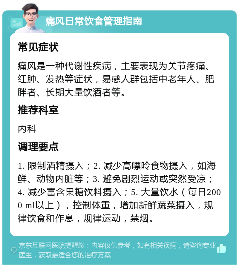 痛风日常饮食管理指南 常见症状 痛风是一种代谢性疾病，主要表现为关节疼痛、红肿、发热等症状，易感人群包括中老年人、肥胖者、长期大量饮酒者等。 推荐科室 内科 调理要点 1. 限制酒精摄入；2. 减少高嘌呤食物摄入，如海鲜、动物内脏等；3. 避免剧烈运动或突然受凉；4. 减少富含果糖饮料摄入；5. 大量饮水（每日2000 ml以上），控制体重，增加新鲜蔬菜摄入，规律饮食和作息，规律运动，禁烟。