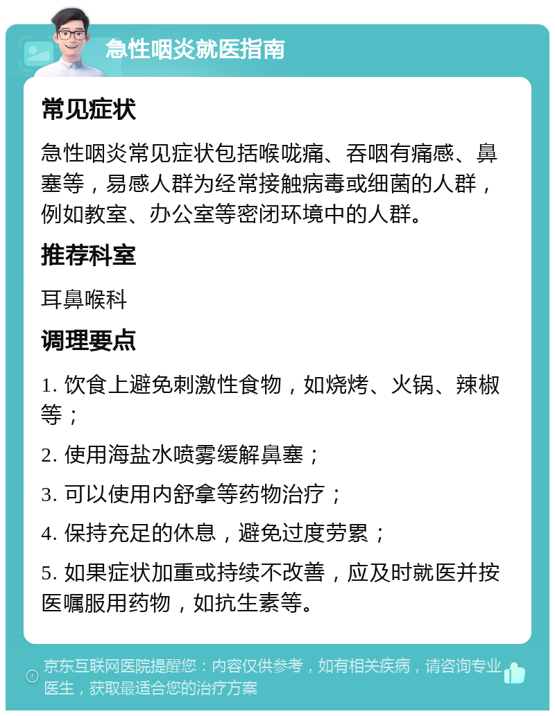 急性咽炎就医指南 常见症状 急性咽炎常见症状包括喉咙痛、吞咽有痛感、鼻塞等，易感人群为经常接触病毒或细菌的人群，例如教室、办公室等密闭环境中的人群。 推荐科室 耳鼻喉科 调理要点 1. 饮食上避免刺激性食物，如烧烤、火锅、辣椒等； 2. 使用海盐水喷雾缓解鼻塞； 3. 可以使用内舒拿等药物治疗； 4. 保持充足的休息，避免过度劳累； 5. 如果症状加重或持续不改善，应及时就医并按医嘱服用药物，如抗生素等。