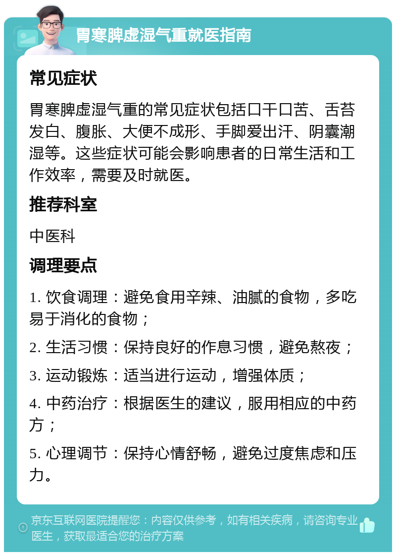 胃寒脾虚湿气重就医指南 常见症状 胃寒脾虚湿气重的常见症状包括口干口苦、舌苔发白、腹胀、大便不成形、手脚爱出汗、阴囊潮湿等。这些症状可能会影响患者的日常生活和工作效率，需要及时就医。 推荐科室 中医科 调理要点 1. 饮食调理：避免食用辛辣、油腻的食物，多吃易于消化的食物； 2. 生活习惯：保持良好的作息习惯，避免熬夜； 3. 运动锻炼：适当进行运动，增强体质； 4. 中药治疗：根据医生的建议，服用相应的中药方； 5. 心理调节：保持心情舒畅，避免过度焦虑和压力。