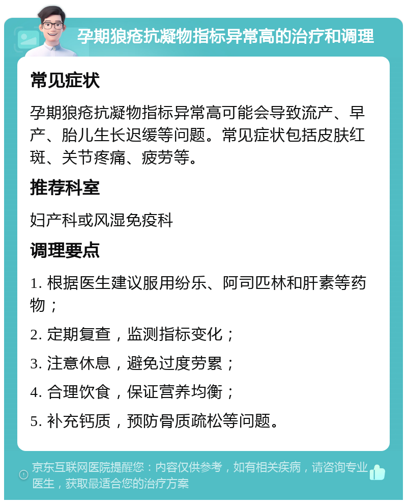 孕期狼疮抗凝物指标异常高的治疗和调理 常见症状 孕期狼疮抗凝物指标异常高可能会导致流产、早产、胎儿生长迟缓等问题。常见症状包括皮肤红斑、关节疼痛、疲劳等。 推荐科室 妇产科或风湿免疫科 调理要点 1. 根据医生建议服用纷乐、阿司匹林和肝素等药物； 2. 定期复查，监测指标变化； 3. 注意休息，避免过度劳累； 4. 合理饮食，保证营养均衡； 5. 补充钙质，预防骨质疏松等问题。