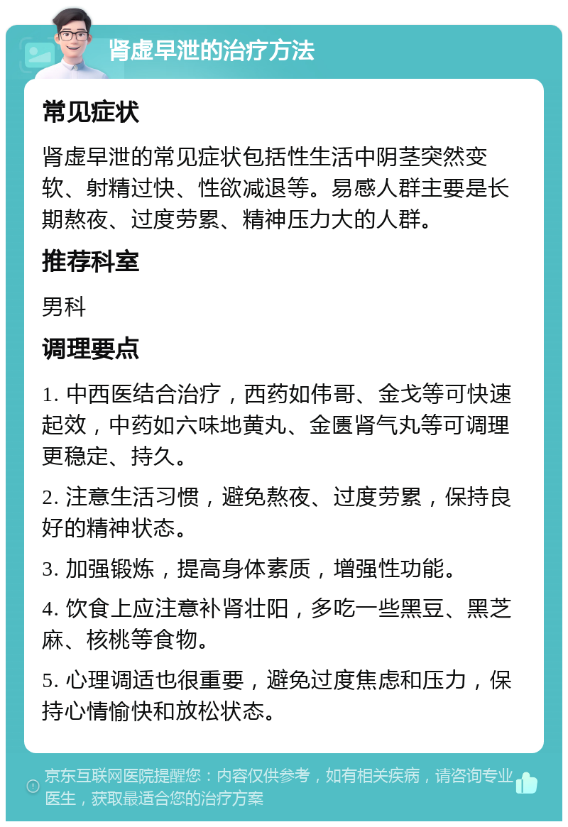 肾虚早泄的治疗方法 常见症状 肾虚早泄的常见症状包括性生活中阴茎突然变软、射精过快、性欲减退等。易感人群主要是长期熬夜、过度劳累、精神压力大的人群。 推荐科室 男科 调理要点 1. 中西医结合治疗，西药如伟哥、金戈等可快速起效，中药如六味地黄丸、金匮肾气丸等可调理更稳定、持久。 2. 注意生活习惯，避免熬夜、过度劳累，保持良好的精神状态。 3. 加强锻炼，提高身体素质，增强性功能。 4. 饮食上应注意补肾壮阳，多吃一些黑豆、黑芝麻、核桃等食物。 5. 心理调适也很重要，避免过度焦虑和压力，保持心情愉快和放松状态。