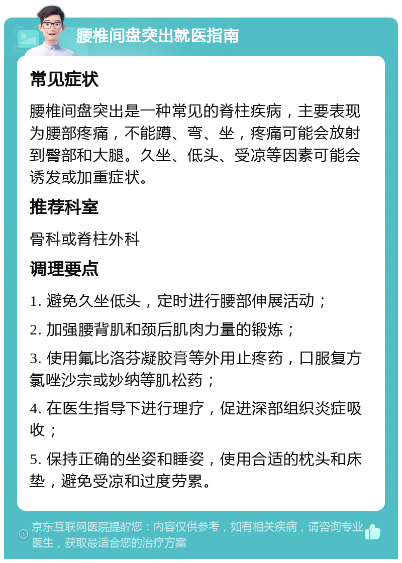 腰椎间盘突出就医指南 常见症状 腰椎间盘突出是一种常见的脊柱疾病，主要表现为腰部疼痛，不能蹲、弯、坐，疼痛可能会放射到臀部和大腿。久坐、低头、受凉等因素可能会诱发或加重症状。 推荐科室 骨科或脊柱外科 调理要点 1. 避免久坐低头，定时进行腰部伸展活动； 2. 加强腰背肌和颈后肌肉力量的锻炼； 3. 使用氟比洛芬凝胶膏等外用止疼药，口服复方氯唑沙宗或妙纳等肌松药； 4. 在医生指导下进行理疗，促进深部组织炎症吸收； 5. 保持正确的坐姿和睡姿，使用合适的枕头和床垫，避免受凉和过度劳累。