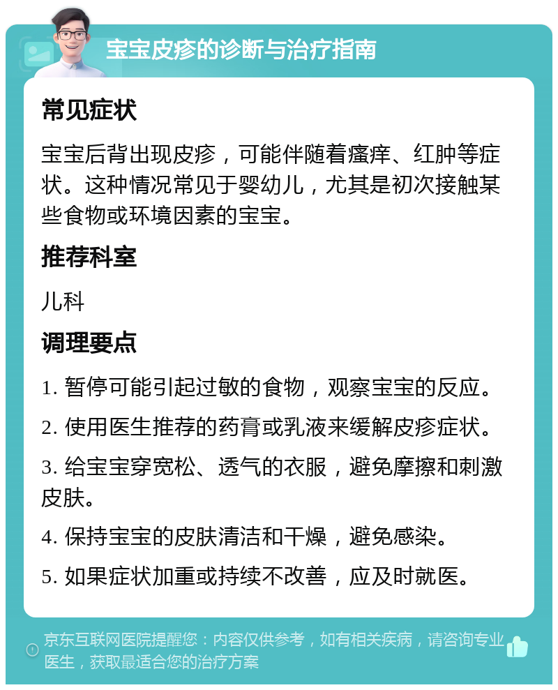 宝宝皮疹的诊断与治疗指南 常见症状 宝宝后背出现皮疹，可能伴随着瘙痒、红肿等症状。这种情况常见于婴幼儿，尤其是初次接触某些食物或环境因素的宝宝。 推荐科室 儿科 调理要点 1. 暂停可能引起过敏的食物，观察宝宝的反应。 2. 使用医生推荐的药膏或乳液来缓解皮疹症状。 3. 给宝宝穿宽松、透气的衣服，避免摩擦和刺激皮肤。 4. 保持宝宝的皮肤清洁和干燥，避免感染。 5. 如果症状加重或持续不改善，应及时就医。